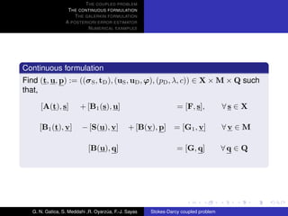 T HE COUPLED PROBLEM
                   T HE CONTINUOUS FORMULATION
                      T HE GALERKIN FORMULATION
                  A POSTERIORI ERROR ESTIMATOR
                            N UMERICAL EXAMPLES




Continuous formulation
Find (t, u, p) := ((σ S , tD ), (uS , uD , ϕ), (pD , λ, c)) ∈ X × M × Q such
that,

      [A(t), s]          + [B1 (s), u]                            = [F, s],           ∀s ∈ X

      [B1 (t), v]         − [S(u), v]          + [B(v), p]       = [G1 , v]           ∀v ∈ M

                             [B(u), q]                            = [G, q]            ∀q ∈ Q




   G. N. Gatica, S. Meddahi ,R. Oyarzua, F.-J. Sayas
                                     ´                 Stokes-Darcy coupled problem
 