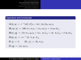 T HE COUPLED PROBLEM
                  T HE CONTINUOUS FORMULATION
                     T HE GALERKIN FORMULATION
                 A POSTERIORI ERROR ESTIMATOR
                           N UMERICAL EXAMPLES




Operators and functionals

  [A(t), s] := ν −1 (σ d , τ d )S + (κ(·, |tD |)tD , sD )D
                       S     S

  [B1 (s), v] := (div τ S , vS )S + (vD , sD )D + τ S n, ψ                    Σ

  [B(v), q] := (div vD , qD )D + vD · n, ξ                  Σ   + ψ · n, ξ      Σ    + d n, ψ   Σ

  [S(u), v] := νκ         −1
                                ψ · t, ϕ · t     Σ

  [F, s] := 0,             [G1 , v] := (fS , vS )S
  [G, q] := (fD , qD )D




  G. N. Gatica, S. Meddahi ,R. Oyarzua, F.-J. Sayas
                                    ´                 Stokes-Darcy coupled problem
 