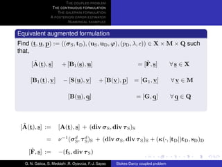 T HE COUPLED PROBLEM
                   T HE CONTINUOUS FORMULATION
                      T HE GALERKIN FORMULATION
                  A POSTERIORI ERROR ESTIMATOR
                            N UMERICAL EXAMPLES


Equivalent augmented formulation
Find (t, u, p) := ((σ S , tD ), (uS , uD , ϕ), (pD , λ, c)) ∈ X × M × Q such
that,
       ˜
      [A(t), s]          + [B1 (s), u]                                ˜
                                                                   = [F, s]           ∀s ∈ X

      [B1 (t), v]         − [S(u), v]          + [B(v), p]       = [G1 , v]           ∀v ∈ M

                             [B(u), q]                            = [G, q]            ∀q ∈ Q



  ˜
 [A(t), s] :=          [A(t), s] + (div σ S , div τ S )S
               =       ν −1 (σ d , τ d )S + (div σ S , div τ S )S + (κ(·, |tD |)tD , sD )D
                               S     S

      ˜
     [F, s] :=         −(fS , div τ S )
   G. N. Gatica, S. Meddahi ,R. Oyarzua, F.-J. Sayas
                                     ´                 Stokes-Darcy coupled problem
 