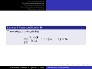 T HE COUPLED PROBLEM
                  T HE CONTINUOUS FORMULATION
                     T HE GALERKIN FORMULATION
                 A POSTERIORI ERROR ESTIMATOR
                           N UMERICAL EXAMPLES




Lemma: Inf-sup condition for B
There exists β > 0 such that

                          [B(v), q]
                      sup           ≥ β q               Q         ∀ q ∈ Q.
                      v∈M   v M
                      v=0




  G. N. Gatica, S. Meddahi ,R. Oyarzua, F.-J. Sayas
                                    ´                 Stokes-Darcy coupled problem
 