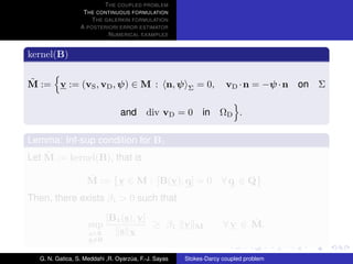 T HE COUPLED PROBLEM
                  T HE CONTINUOUS FORMULATION
                     T HE GALERKIN FORMULATION
                 A POSTERIORI ERROR ESTIMATOR
                           N UMERICAL EXAMPLES


kernel(B)

˜
M := v := (vS , vD , ψ) ∈ M : n, ψ                         = 0,     vD · n = −ψ · n   on Σ
                                                       Σ


                                and div vD = 0 in ΩD .

Lemma: Inf-sup condition for B1
    ˜
Let M := kernel(B), that is

                   ˜
                   M := v ∈ M : [B(v), q] = 0 ∀ q ∈ Q .
Then, there exists β1 > 0 such that

                           [B1 (s), v]                                   ˜
                    sup                ≥ β1 v              M       ∀ v ∈ M.
                    s∈X       s X
                    s=0

  G. N. Gatica, S. Meddahi ,R. Oyarzua, F.-J. Sayas
                                    ´                 Stokes-Darcy coupled problem
 