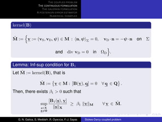 T HE COUPLED PROBLEM
                  T HE CONTINUOUS FORMULATION
                     T HE GALERKIN FORMULATION
                 A POSTERIORI ERROR ESTIMATOR
                           N UMERICAL EXAMPLES


kernel(B)

˜
M := v := (vS , vD , ψ) ∈ M : n, ψ                         = 0,     vD · n = −ψ · n   on Σ
                                                       Σ


                                and div vD = 0 in ΩD .

Lemma: Inf-sup condition for B1
    ˜
Let M := kernel(B), that is

                   ˜
                   M := v ∈ M : [B(v), q] = 0 ∀ q ∈ Q .
Then, there exists β1 > 0 such that

                           [B1 (s), v]                                   ˜
                    sup                ≥ β1 v              M       ∀ v ∈ M.
                    s∈X       s X
                    s=0

  G. N. Gatica, S. Meddahi ,R. Oyarzua, F.-J. Sayas
                                    ´                 Stokes-Darcy coupled problem
 