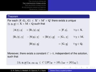 T HE COUPLED PROBLEM
                  T HE CONTINUOUS FORMULATION
                     T HE GALERKIN FORMULATION
                 A POSTERIORI ERROR ESTIMATOR
                           N UMERICAL EXAMPLES



Theorem
For each (F, G1 , G) ∈ X × M × Q there exists a unique
(t, u, p) ∈ X × M × Q such that

     [A(t), s]         + [B1 (s), u]                            = [F, s],            ∀ s ∈ X,

    [B1 (t), v]         − [S(u), v]           + [B(v), p]      = [G1 , v]            ∀ v ∈ M,

                           [B(u), q]                            = [G, q]             ∀ q ∈ Q,


Moreover, there exists a constant C > 0, independent of the solution,
such that

            (t, u, p)     X×M×Q          ≤ C{ F       X   + G1        M   + G        Q   }.

  G. N. Gatica, S. Meddahi ,R. Oyarzua, F.-J. Sayas
                                    ´                 Stokes-Darcy coupled problem
 