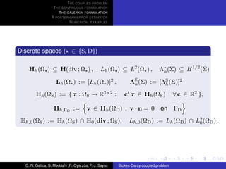 T HE COUPLED PROBLEM
                  T HE CONTINUOUS FORMULATION
                     T HE GALERKIN FORMULATION
                 A POSTERIORI ERROR ESTIMATOR
                           N UMERICAL EXAMPLES




Discrete spaces ( ∈ {S, D})

    Hh (Ω ) ⊆ H(div ; Ω ) ,                   Lh (Ω ) ⊆ L2 (Ω ) ,           Λh (Σ) ⊆ H 1/2 (Σ)

                    Lh (Ω ) := [Lh (Ω )]2 ,                 ΛS (Σ) := [ΛS (Σ)]2
                                                             h          h

        Hh (ΩS ) := { τ : ΩS → R2×2 :                    ct τ ∈ Hh (ΩS )             ∀ c ∈ R2 },

                  Hh,ΓD :=            v ∈ Hh (ΩD ) : v · n = 0               on ΓD
 Hh,0 (ΩS ) := Hh (ΩS ) ∩ H0 (div ; ΩS ),                  Lh,0 (ΩD ) := Lh (ΩD ) ∩ L2 (ΩD ) .
                                                                                     0




  G. N. Gatica, S. Meddahi ,R. Oyarzua, F.-J. Sayas
                                    ´                 Stokes-Darcy coupled problem
 