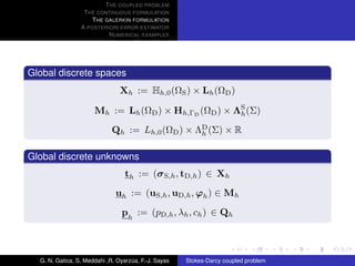 T HE COUPLED PROBLEM
                  T HE CONTINUOUS FORMULATION
                     T HE GALERKIN FORMULATION
                 A POSTERIORI ERROR ESTIMATOR
                           N UMERICAL EXAMPLES




Global discrete spaces
                                Xh := Hh,0 (ΩS ) × Lh (ΩD )

                      Mh := Lh (ΩD ) × Hh,ΓD (ΩD ) × ΛS (Σ)
                                                      h

                             Qh := Lh,0 (ΩD ) × ΛD (Σ) × R
                                                 h


Global discrete unknowns
                                  th := (σ S,h , tD,h ) ∈ Xh
                              uh := (uS,h , uD,h , ϕh ) ∈ Mh
                                ph := (pD,h , λh , ch ) ∈ Qh



  G. N. Gatica, S. Meddahi ,R. Oyarzua, F.-J. Sayas
                                    ´                 Stokes-Darcy coupled problem
 