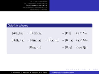 T HE COUPLED PROBLEM
                  T HE CONTINUOUS FORMULATION
                     T HE GALERKIN FORMULATION
                 A POSTERIORI ERROR ESTIMATOR
                           N UMERICAL EXAMPLES




Galerkin scheme

   [A(th ), s]         + [B1 (s), uh ]                             = [F, s]          ∀ s ∈ Xh ,

  [B1 (th ), v] − [S(uh ), v]                   + [B(v), ph ]      = [G1 , v] ∀ v ∈ Mh ,

                          [B(uh ), q]                              = [G, q]          ∀ q ∈ Qh ;




  G. N. Gatica, S. Meddahi ,R. Oyarzua, F.-J. Sayas
                                    ´                 Stokes-Darcy coupled problem
 