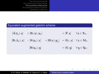 T HE COUPLED PROBLEM
                  T HE CONTINUOUS FORMULATION
                     T HE GALERKIN FORMULATION
                 A POSTERIORI ERROR ESTIMATOR
                           N UMERICAL EXAMPLES




Equivalent augmented galerkin scheme

    ˜
   [A(th ), s]         + [B1 (s), uh ]                                ˜
                                                                   = [F, s]          ∀ s ∈ Xh ,

   [B1 (th ), v] − [S(uh ), v]                  + [B(v), ph ]      = [G1 , v] ∀ v ∈ Mh ,

                          [B(uh ), q]                              = [G, q]          ∀ q ∈ Qh ;




  G. N. Gatica, S. Meddahi ,R. Oyarzua, F.-J. Sayas
                                    ´                 Stokes-Darcy coupled problem
 