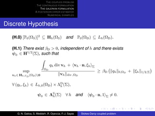 T HE COUPLED PROBLEM
                     T HE CONTINUOUS FORMULATION
                        T HE GALERKIN FORMULATION
                    A POSTERIORI ERROR ESTIMATOR
                              N UMERICAL EXAMPLES


Discrete Hypothesis

  (H.0) [P0 (ΩS )]2 ⊆ Hh (ΩS ) and P0 (ΩD ) ⊆ Lh (ΩD ).

  (H.1) There exist βD > 0, independent of h and there exists
  ψ 0 ∈ H1/2 (Σ), such that

                                qh div vh + vh · n, ξh           Σ
                           ΩD
         sup                                                         ≥ βD         qh    0,ΩD   + ξh   1/2,Σ
  vh ∈ Hh,ΓD (ΩD )0                     vh    div ,ΩD


  ∀ (qh , ξh ) ∈ Lh,0 (ΩD ) × ΛD (Σ),
                               h


                      ψ 0 ∈ ΛS (Σ) ∀ h and
                             h                                 ψ 0 · n, 1   Σ   = 0.



     G. N. Gatica, S. Meddahi ,R. Oyarzua, F.-J. Sayas
                                       ´                 Stokes-Darcy coupled problem
 