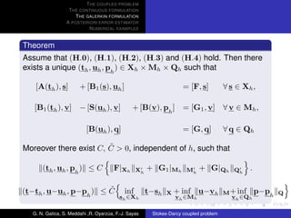 T HE COUPLED PROBLEM
                  T HE CONTINUOUS FORMULATION
                     T HE GALERKIN FORMULATION
                 A POSTERIORI ERROR ESTIMATOR
                           N UMERICAL EXAMPLES


Theorem
Assume that (H.0), (H.1), (H.2), (H.3) and (H.4) hold. Then there
exists a unique (th , uh , ph ) ∈ Xh × Mh × Qh such that

   [A(th ), s]         + [B1 (s), uh ]                               = [F, s]          ∀ s ∈ Xh ,

   [B1 (th ), v] − [S(uh ), v]                  + [B(v), ph ]        = [G1 , v] ∀ v ∈ Mh ,

                          [B(uh ), q]                                = [G, q]          ∀ q ∈ Qh

                        ˜
Moreover there exist C, C > 0, independent of h, such that

      (th , uh , ph ) ≤ C              F|Xh       Xh   + G1 |Mh       Mh    + G|Qh        Qh   .

                        ˜
(t−th , u−uh , p−ph ) ≤ C                   inf        t−sh   X   + inf u−vh           M + inf p−ph Q
                                          sh ∈Xh                  vh ∈Mh                 vh ∈Qh

  G. N. Gatica, S. Meddahi ,R. Oyarzua, F.-J. Sayas
                                    ´                   Stokes-Darcy coupled problem
 