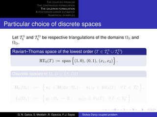 T HE COUPLED PROBLEM
                     T HE CONTINUOUS FORMULATION
                        T HE GALERKIN FORMULATION
                    A POSTERIORI ERROR ESTIMATOR
                              N UMERICAL EXAMPLES


Particular choice of discrete spaces

   Let Th and Th be respective triangulations of the domains ΩS and
         S      D

   ΩD .
                                                   S    D
   Raviart–Thomas space of the lowest order (T ∈ Th ∪ Th )

                       RT0 (T ) := span (1, 0), (0, 1), (x1 , x2 ) .


   Discrete spaces in Ω ( ∈ {S, D})


    Hh (Ω ) :=               vh ∈ H(div ; Ω ) :              vh |T ∈ RT0 (T ) ∀ T ∈ Th       ,

    Lh (Ω ) :=               qh : Ω → R :                qh |T ∈ P0 (T ) ∀ T ∈ Th        .


     G. N. Gatica, S. Meddahi ,R. Oyarzua, F.-J. Sayas
                                       ´                  Stokes-Darcy coupled problem
 