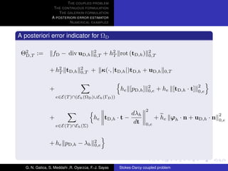 T HE COUPLED PROBLEM
                   T HE CONTINUOUS FORMULATION
                      T HE GALERKIN FORMULATION
                  A POSTERIORI ERROR ESTIMATOR
                            N UMERICAL EXAMPLES


A posteriori error indicator for ΩD

 Θ2 :=
  D,T             fD − div uD,h            2
                                           0,T   + h2 rot (tD,h )
                                                    T
                                                                         2
                                                                         0,T


                 + h2 tD,h
                    T
                                   2
                                   0,T   + κ(·, |tD,h |)tD,h + uD,h               0,T


                                                                                                 2
                 +                                     he [pD,h ]     2
                                                                      0,e      + he [tD,h · t]   0,e
                     e∈E(T )∩(Eh (ΩD )∪Eh (ΓD ))


                                                                     2
                                                             dλh                                       2
                 +                         he tD,h · t −                   + he ϕh · n + uD,h · n      0,e
                                                              dt     0,e
                     e∈E(T )∩Eh (Σ)



                 + he pD,h − λh            2
                                           0,e




   G. N. Gatica, S. Meddahi ,R. Oyarzua, F.-J. Sayas
                                     ´                 Stokes-Darcy coupled problem
 