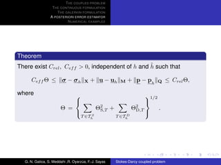 T HE COUPLED PROBLEM
                  T HE CONTINUOUS FORMULATION
                     T HE GALERKIN FORMULATION
                 A POSTERIORI ERROR ESTIMATOR
                           N UMERICAL EXAMPLES




Theorem
                                                   ˜
There exist Crel , Cef f > 0, independent of h and h such that

     Cef f Θ ≤ σ − σ h                X   + u − uh      M   + p − ph         Q    ≤ Crel Θ,

where                                                                1/2
                                                                     
                       Θ =                   Θ2 +
                                              S,T             Θ2
                                                               D,T            .
                                       S                 D
                                                                      
                                    T ∈Th             T ∈Th




  G. N. Gatica, S. Meddahi ,R. Oyarzua, F.-J. Sayas
                                    ´                 Stokes-Darcy coupled problem
 