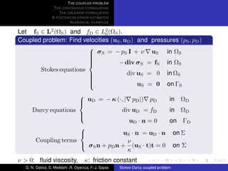 T HE COUPLED PROBLEM
                  T HE CONTINUOUS FORMULATION
                     T HE GALERKIN FORMULATION
                 A POSTERIORI ERROR ESTIMATOR
                           N UMERICAL EXAMPLES

Let fS ∈ L2 (ΩS ) and fD ∈ L2 (ΩS ).
                               0
Coupled problem: Find velocities (uS , uD ) and pressures (pS , pD )

                         σ S = − pS I + ν uS in ΩS
                        
                        
                                    − div σ S = fS in ΩS
                        
                        
                        
                        
       Stokes equations
                        
                                       div uS = 0 in ΩS
                        
                                            uS = 0 on ΓS
                        
                        
                        

                      uD = − κ (·, | pD |) pD       in ΩD
                     
                     
     Darcy equations                div uD = fD      in ΩD
                     
                                       uD · n = 0    on ΓD
                     

                                     uS · n = uD · n on Σ
                     
                     
      Coupling terms                  ν
                      σ S n + pD n + (uS · t)t = 0 on Σ
                                      κ
ν > 0: ﬂuid viscosity,              κ: friction constant
  G. N. Gatica, S. Meddahi ,R. Oyarzua, F.-J. Sayas
                                    ´                 Stokes-Darcy coupled problem
 