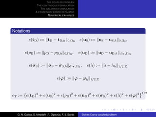 T HE COUPLED PROBLEM
                  T HE CONTINUOUS FORMULATION
                     T HE GALERKIN FORMULATION
                 A POSTERIORI ERROR ESTIMATOR
                           N UMERICAL EXAMPLES




Notations
           e(tD ) := tD − tD,h               0,ΩD     e(uS ) := uS − uS,h             0,ΩS ,



        e(pD ) := pD − pD,h               0,ΩD ,      e(uD ) := uD − uD,h             div ,ΩD



           e(σ S ) := σ S − σ S,h             div ,ΩS ,    e(λ) := λ − λh             1/2,Σ



                                   e(ϕ) := ϕ − ϕh            1/2,Σ



                                                                                                1/2
eT := e(tD )2 + e(uS )2 + e(pD )2 + e(uD )2 + e(σ S )2 + e(λ)2 + e(ϕ)2



  G. N. Gatica, S. Meddahi ,R. Oyarzua, F.-J. Sayas
                                    ´                  Stokes-Darcy coupled problem
 