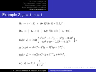 T HE COUPLED PROBLEM
                    T HE CONTINUOUS FORMULATION
                       T HE GALERKIN FORMULATION
                   A POSTERIORI ERROR ESTIMATOR
                             N UMERICAL EXAMPLES


Example 2, µ = 1, κ = 1.

               ΩS := (−1, 1) × (0, 1)[0, 1] × [0.5, 1] ,

               ΩD := (−1, 1) × (−1, 0) [0, 1] × [−1, −0.5] ,

                                            x2 (x2 − 1)2 (y − 1)2 (y − 0.5)2
               uS (x, y) = curl                                                        ,
                                               (x2 + (y − 0.5)2 + 0.01)2

               pS (x, y) = sin(2πx)3 (y + 1)2 (y + 0.5)2 ,

               pD (x, y) = sin(2πx)3 (y + 1)2 (y + 0.5)2 ,

                                         1
               κ(·, s) := 2 +               .
                                        1+s

    G. N. Gatica, S. Meddahi ,R. Oyarzua, F.-J. Sayas
                                      ´                 Stokes-Darcy coupled problem
 