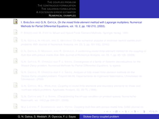 T HE COUPLED PROBLEM
                T HE CONTINUOUS FORMULATION
                   T HE GALERKIN FORMULATION
               A POSTERIORI ERROR ESTIMATOR
                         N UMERICAL EXAMPLES

           ˇ
  I. B ABU SKA AND G.N. G ATICA, On the mixed ﬁnite element method with Lagrange multipliers. Numerical
  Methods for Partial Differential Equations, vol. 19, 2, pp. 192-210, (2003).

  F. B REZZI AND M. F ORTIN, Mixed and Hybrid Finite Element Methods. Springer Verlag, 1991.

  G.N. G ATICA , N. H EUER , AND S. M EDDAHI, On the numerical analysis of nonlinear twofold saddle point
  problems. IMA Journal of Numerical Analysis, vol. 23, 2, pp. 301-330, (2003).

                                            ´
  G.N. G ATICA , S. M EDDAHI , AND R. OYARZ UA, A conforming mixed ﬁnite-element method for the coupling of
  ﬂuid ﬂow with porous media ﬂow. IMA Journal of Numerical Analysis, vol. 29, 1, pp. 86-108, (2009).

                          ´
  G.N. G ATICA , R. OYARZ UA AND F-J. S AYAS, Convergence of a family of Galerkin discretizations for the
  Stokes-Darcy problem. Numerical Methods for Partial Differential Equations, to appear.

                          ´
  G.N. G ATICA , R. OYARZ UA AND F-J. S AYAS, Analysis of fully-mixed ﬁnite element methods for the
  Stokes-Darcy coupled problem. Preprint 09-08, Departamento de Ingenieria Matematica, Universidad de
  Concepcion, (2009).

  G.N. G ATICA , W.L. W ENLAND, Coupling of mixed ﬁnite elements and boundary elements for linear and
  nonlinear elliptic problems. Applicable Analysis, 63, 39-75, (1996).

  G.N. G ATICA AND F-J. S AYAS, Characterizing the inf-sup condition on product spaces. Numerische
  Matematik, vol. 109,2,pp 209-231, (2008).

  W.J. L AYTON , F. S CHIEWECK , AND I. YOTOV, Coupling ﬂuid ﬂow with porous media ﬂow. SIAM Journal on
  Numerical Analysis, vol. 40, 6, pp. 2195-2218, (2003).

G. N. Gatica, S. Meddahi ,R. Oyarzua, F.-J. Sayas
                                  ´                    Stokes-Darcy coupled problem
 
