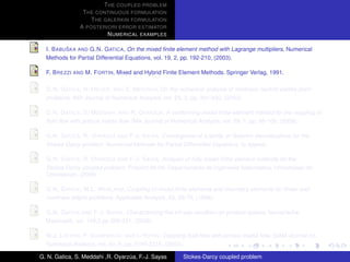 T HE COUPLED PROBLEM
                T HE CONTINUOUS FORMULATION
                   T HE GALERKIN FORMULATION
               A POSTERIORI ERROR ESTIMATOR
                         N UMERICAL EXAMPLES

           ˇ
  I. B ABU SKA AND G.N. G ATICA, On the mixed ﬁnite element method with Lagrange multipliers. Numerical
  Methods for Partial Differential Equations, vol. 19, 2, pp. 192-210, (2003).

  F. B REZZI AND M. F ORTIN, Mixed and Hybrid Finite Element Methods. Springer Verlag, 1991.

  G.N. G ATICA , N. H EUER , AND S. M EDDAHI, On the numerical analysis of nonlinear twofold saddle point
  problems. IMA Journal of Numerical Analysis, vol. 23, 2, pp. 301-330, (2003).

                                            ´
  G.N. G ATICA , S. M EDDAHI , AND R. OYARZ UA, A conforming mixed ﬁnite-element method for the coupling of
  ﬂuid ﬂow with porous media ﬂow. IMA Journal of Numerical Analysis, vol. 29, 1, pp. 86-108, (2009).

                          ´
  G.N. G ATICA , R. OYARZ UA AND F-J. S AYAS, Convergence of a family of Galerkin discretizations for the
  Stokes-Darcy problem. Numerical Methods for Partial Differential Equations, to appear.

                          ´
  G.N. G ATICA , R. OYARZ UA AND F-J. S AYAS, Analysis of fully-mixed ﬁnite element methods for the
  Stokes-Darcy coupled problem. Preprint 09-08, Departamento de Ingenieria Matematica, Universidad de
  Concepcion, (2009).

  G.N. G ATICA , W.L. W ENLAND, Coupling of mixed ﬁnite elements and boundary elements for linear and
  nonlinear elliptic problems. Applicable Analysis, 63, 39-75, (1996).

  G.N. G ATICA AND F-J. S AYAS, Characterizing the inf-sup condition on product spaces. Numerische
  Matematik, vol. 109,2,pp 209-231, (2008).

  W.J. L AYTON , F. S CHIEWECK , AND I. YOTOV, Coupling ﬂuid ﬂow with porous media ﬂow. SIAM Journal on
  Numerical Analysis, vol. 40, 6, pp. 2195-2218, (2003).

G. N. Gatica, S. Meddahi ,R. Oyarzua, F.-J. Sayas
                                  ´                    Stokes-Darcy coupled problem
 