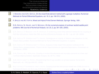 T HE COUPLED PROBLEM
                T HE CONTINUOUS FORMULATION
                   T HE GALERKIN FORMULATION
               A POSTERIORI ERROR ESTIMATOR
                         N UMERICAL EXAMPLES

           ˇ
  I. B ABU SKA AND G.N. G ATICA, On the mixed ﬁnite element method with Lagrange multipliers. Numerical
  Methods for Partial Differential Equations, vol. 19, 2, pp. 192-210, (2003).

  F. B REZZI AND M. F ORTIN, Mixed and Hybrid Finite Element Methods. Springer Verlag, 1991.

  G.N. G ATICA , N. H EUER , AND S. M EDDAHI, On the numerical analysis of nonlinear twofold saddle point
  problems. IMA Journal of Numerical Analysis, vol. 23, 2, pp. 301-330, (2003).

                                            ´
  G.N. G ATICA , S. M EDDAHI , AND R. OYARZ UA, A conforming mixed ﬁnite-element method for the coupling of
  ﬂuid ﬂow with porous media ﬂow. IMA Journal of Numerical Analysis, vol. 29, 1, pp. 86-108, (2009).

                          ´
  G.N. G ATICA , R. OYARZ UA AND F-J. S AYAS, Convergence of a family of Galerkin discretizations for the
  Stokes-Darcy problem. Numerical Methods for Partial Differential Equations, to appear.

                          ´
  G.N. G ATICA , R. OYARZ UA AND F-J. S AYAS, Analysis of fully-mixed ﬁnite element methods for the
  Stokes-Darcy coupled problem. Preprint 09-08, Departamento de Ingenieria Matematica, Universidad de
  Concepcion, (2009).

  G.N. G ATICA , W.L. W ENLAND, Coupling of mixed ﬁnite elements and boundary elements for linear and
  nonlinear elliptic problems. Applicable Analysis, 63, 39-75, (1996).

  G.N. G ATICA AND F-J. S AYAS, Characterizing the inf-sup condition on product spaces. Numerische
  Matematik, vol. 109,2,pp 209-231, (2008).

  W.J. L AYTON , F. S CHIEWECK , AND I. YOTOV, Coupling ﬂuid ﬂow with porous media ﬂow. SIAM Journal on
  Numerical Analysis, vol. 40, 6, pp. 2195-2218, (2003).

G. N. Gatica, S. Meddahi ,R. Oyarzua, F.-J. Sayas
                                  ´                    Stokes-Darcy coupled problem
 