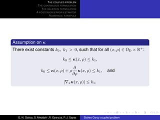 T HE COUPLED PROBLEM
                  T HE CONTINUOUS FORMULATION
                     T HE GALERKIN FORMULATION
                 A POSTERIORI ERROR ESTIMATOR
                           N UMERICAL EXAMPLES




Assumption on κ
There exist constants k0 , k1 > 0, such that for all (x, ρ) ∈ ΩD × R+ :

                                       k0 ≤ κ(x, ρ) ≤ k1 ,
                                               ∂
                     k0 ≤ κ(x, ρ) + ρ             κ(x, ρ) ≤ k1 ,        and
                                               ∂ρ
                                        |   x κ(x, ρ)|   ≤ k1 .




  G. N. Gatica, S. Meddahi ,R. Oyarzua, F.-J. Sayas
                                    ´                 Stokes-Darcy coupled problem
 