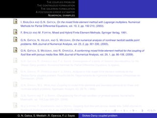 T HE COUPLED PROBLEM
                T HE CONTINUOUS FORMULATION
                   T HE GALERKIN FORMULATION
               A POSTERIORI ERROR ESTIMATOR
                         N UMERICAL EXAMPLES

           ˇ
  I. B ABU SKA AND G.N. G ATICA, On the mixed ﬁnite element method with Lagrange multipliers. Numerical
  Methods for Partial Differential Equations, vol. 19, 2, pp. 192-210, (2003).

  F. B REZZI AND M. F ORTIN, Mixed and Hybrid Finite Element Methods. Springer Verlag, 1991.

  G.N. G ATICA , N. H EUER , AND S. M EDDAHI, On the numerical analysis of nonlinear twofold saddle point
  problems. IMA Journal of Numerical Analysis, vol. 23, 2, pp. 301-330, (2003).

                                            ´
  G.N. G ATICA , S. M EDDAHI , AND R. OYARZ UA, A conforming mixed ﬁnite-element method for the coupling of
  ﬂuid ﬂow with porous media ﬂow. IMA Journal of Numerical Analysis, vol. 29, 1, pp. 86-108, (2009).

                          ´
  G.N. G ATICA , R. OYARZ UA AND F-J. S AYAS, Convergence of a family of Galerkin discretizations for the
  Stokes-Darcy problem. Numerical Methods for Partial Differential Equations, to appear.

                          ´
  G.N. G ATICA , R. OYARZ UA AND F-J. S AYAS, Analysis of fully-mixed ﬁnite element methods for the
  Stokes-Darcy coupled problem. Preprint 09-08, Departamento de Ingenieria Matematica, Universidad de
  Concepcion, (2009).

  G.N. G ATICA , W.L. W ENLAND, Coupling of mixed ﬁnite elements and boundary elements for linear and
  nonlinear elliptic problems. Applicable Analysis, 63, 39-75, (1996).

  G.N. G ATICA AND F-J. S AYAS, Characterizing the inf-sup condition on product spaces. Numerische
  Matematik, vol. 109,2,pp 209-231, (2008).

  W.J. L AYTON , F. S CHIEWECK , AND I. YOTOV, Coupling ﬂuid ﬂow with porous media ﬂow. SIAM Journal on
  Numerical Analysis, vol. 40, 6, pp. 2195-2218, (2003).

G. N. Gatica, S. Meddahi ,R. Oyarzua, F.-J. Sayas
                                  ´                    Stokes-Darcy coupled problem
 
