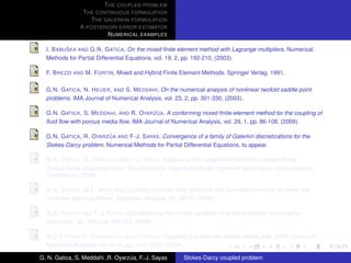 T HE COUPLED PROBLEM
                T HE CONTINUOUS FORMULATION
                   T HE GALERKIN FORMULATION
               A POSTERIORI ERROR ESTIMATOR
                         N UMERICAL EXAMPLES

           ˇ
  I. B ABU SKA AND G.N. G ATICA, On the mixed ﬁnite element method with Lagrange multipliers. Numerical
  Methods for Partial Differential Equations, vol. 19, 2, pp. 192-210, (2003).

  F. B REZZI AND M. F ORTIN, Mixed and Hybrid Finite Element Methods. Springer Verlag, 1991.

  G.N. G ATICA , N. H EUER , AND S. M EDDAHI, On the numerical analysis of nonlinear twofold saddle point
  problems. IMA Journal of Numerical Analysis, vol. 23, 2, pp. 301-330, (2003).

                                            ´
  G.N. G ATICA , S. M EDDAHI , AND R. OYARZ UA, A conforming mixed ﬁnite-element method for the coupling of
  ﬂuid ﬂow with porous media ﬂow. IMA Journal of Numerical Analysis, vol. 29, 1, pp. 86-108, (2009).

                          ´
  G.N. G ATICA , R. OYARZ UA AND F-J. S AYAS, Convergence of a family of Galerkin discretizations for the
  Stokes-Darcy problem. Numerical Methods for Partial Differential Equations, to appear.

                          ´
  G.N. G ATICA , R. OYARZ UA AND F-J. S AYAS, Analysis of fully-mixed ﬁnite element methods for the
  Stokes-Darcy coupled problem. Preprint 09-08, Departamento de Ingenieria Matematica, Universidad de
  Concepcion, (2009).

  G.N. G ATICA , W.L. W ENLAND, Coupling of mixed ﬁnite elements and boundary elements for linear and
  nonlinear elliptic problems. Applicable Analysis, 63, 39-75, (1996).

  G.N. G ATICA AND F-J. S AYAS, Characterizing the inf-sup condition on product spaces. Numerische
  Matematik, vol. 109,2,pp 209-231, (2008).

  W.J. L AYTON , F. S CHIEWECK , AND I. YOTOV, Coupling ﬂuid ﬂow with porous media ﬂow. SIAM Journal on
  Numerical Analysis, vol. 40, 6, pp. 2195-2218, (2003).

G. N. Gatica, S. Meddahi ,R. Oyarzua, F.-J. Sayas
                                  ´                    Stokes-Darcy coupled problem
 