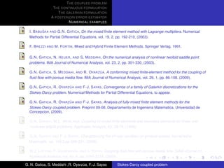 T HE COUPLED PROBLEM
                T HE CONTINUOUS FORMULATION
                   T HE GALERKIN FORMULATION
               A POSTERIORI ERROR ESTIMATOR
                         N UMERICAL EXAMPLES

           ˇ
  I. B ABU SKA AND G.N. G ATICA, On the mixed ﬁnite element method with Lagrange multipliers. Numerical
  Methods for Partial Differential Equations, vol. 19, 2, pp. 192-210, (2003).

  F. B REZZI AND M. F ORTIN, Mixed and Hybrid Finite Element Methods. Springer Verlag, 1991.

  G.N. G ATICA , N. H EUER , AND S. M EDDAHI, On the numerical analysis of nonlinear twofold saddle point
  problems. IMA Journal of Numerical Analysis, vol. 23, 2, pp. 301-330, (2003).

                                            ´
  G.N. G ATICA , S. M EDDAHI , AND R. OYARZ UA, A conforming mixed ﬁnite-element method for the coupling of
  ﬂuid ﬂow with porous media ﬂow. IMA Journal of Numerical Analysis, vol. 29, 1, pp. 86-108, (2009).

                          ´
  G.N. G ATICA , R. OYARZ UA AND F-J. S AYAS, Convergence of a family of Galerkin discretizations for the
  Stokes-Darcy problem. Numerical Methods for Partial Differential Equations, to appear.

                          ´
  G.N. G ATICA , R. OYARZ UA AND F-J. S AYAS, Analysis of fully-mixed ﬁnite element methods for the
  Stokes-Darcy coupled problem. Preprint 09-08, Departamento de Ingenieria Matematica, Universidad de
  Concepcion, (2009).

  G.N. G ATICA , W.L. W ENLAND, Coupling of mixed ﬁnite elements and boundary elements for linear and
  nonlinear elliptic problems. Applicable Analysis, 63, 39-75, (1996).

  G.N. G ATICA AND F-J. S AYAS, Characterizing the inf-sup condition on product spaces. Numerische
  Matematik, vol. 109,2,pp 209-231, (2008).

  W.J. L AYTON , F. S CHIEWECK , AND I. YOTOV, Coupling ﬂuid ﬂow with porous media ﬂow. SIAM Journal on
  Numerical Analysis, vol. 40, 6, pp. 2195-2218, (2003).

G. N. Gatica, S. Meddahi ,R. Oyarzua, F.-J. Sayas
                                  ´                    Stokes-Darcy coupled problem
 