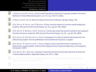 T HE COUPLED PROBLEM
                T HE CONTINUOUS FORMULATION
                   T HE GALERKIN FORMULATION
               A POSTERIORI ERROR ESTIMATOR
                         N UMERICAL EXAMPLES

           ˇ
  I. B ABU SKA AND G.N. G ATICA, On the mixed ﬁnite element method with Lagrange multipliers. Numerical
  Methods for Partial Differential Equations, vol. 19, 2, pp. 192-210, (2003).

  F. B REZZI AND M. F ORTIN, Mixed and Hybrid Finite Element Methods. Springer Verlag, 1991.

  G.N. G ATICA , N. H EUER , AND S. M EDDAHI, On the numerical analysis of nonlinear twofold saddle point
  problems. IMA Journal of Numerical Analysis, vol. 23, 2, pp. 301-330, (2003).

                                            ´
  G.N. G ATICA , S. M EDDAHI , AND R. OYARZ UA, A conforming mixed ﬁnite-element method for the coupling of
  ﬂuid ﬂow with porous media ﬂow. IMA Journal of Numerical Analysis, vol. 29, 1, pp. 86-108, (2009).

                          ´
  G.N. G ATICA , R. OYARZ UA AND F-J. S AYAS, Convergence of a family of Galerkin discretizations for the
  Stokes-Darcy problem. Numerical Methods for Partial Differential Equations, to appear.

                          ´
  G.N. G ATICA , R. OYARZ UA AND F-J. S AYAS, Analysis of fully-mixed ﬁnite element methods for the
  Stokes-Darcy coupled problem. Preprint 09-08, Departamento de Ingenieria Matematica, Universidad de
  Concepcion, (2009).

  G.N. G ATICA , W.L. W ENLAND, Coupling of mixed ﬁnite elements and boundary elements for linear and
  nonlinear elliptic problems. Applicable Analysis, 63, 39-75, (1996).

  G.N. G ATICA AND F-J. S AYAS, Characterizing the inf-sup condition on product spaces. Numerische
  Matematik, vol. 109,2,pp 209-231, (2008).

  W.J. L AYTON , F. S CHIEWECK , AND I. YOTOV, Coupling ﬂuid ﬂow with porous media ﬂow. SIAM Journal on
  Numerical Analysis, vol. 40, 6, pp. 2195-2218, (2003).

G. N. Gatica, S. Meddahi ,R. Oyarzua, F.-J. Sayas
                                  ´                    Stokes-Darcy coupled problem
 