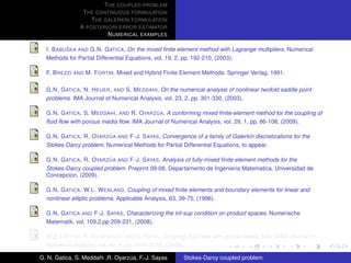T HE COUPLED PROBLEM
                T HE CONTINUOUS FORMULATION
                   T HE GALERKIN FORMULATION
               A POSTERIORI ERROR ESTIMATOR
                         N UMERICAL EXAMPLES

           ˇ
  I. B ABU SKA AND G.N. G ATICA, On the mixed ﬁnite element method with Lagrange multipliers. Numerical
  Methods for Partial Differential Equations, vol. 19, 2, pp. 192-210, (2003).

  F. B REZZI AND M. F ORTIN, Mixed and Hybrid Finite Element Methods. Springer Verlag, 1991.

  G.N. G ATICA , N. H EUER , AND S. M EDDAHI, On the numerical analysis of nonlinear twofold saddle point
  problems. IMA Journal of Numerical Analysis, vol. 23, 2, pp. 301-330, (2003).

                                            ´
  G.N. G ATICA , S. M EDDAHI , AND R. OYARZ UA, A conforming mixed ﬁnite-element method for the coupling of
  ﬂuid ﬂow with porous media ﬂow. IMA Journal of Numerical Analysis, vol. 29, 1, pp. 86-108, (2009).

                          ´
  G.N. G ATICA , R. OYARZ UA AND F-J. S AYAS, Convergence of a family of Galerkin discretizations for the
  Stokes-Darcy problem. Numerical Methods for Partial Differential Equations, to appear.

                          ´
  G.N. G ATICA , R. OYARZ UA AND F-J. S AYAS, Analysis of fully-mixed ﬁnite element methods for the
  Stokes-Darcy coupled problem. Preprint 09-08, Departamento de Ingenieria Matematica, Universidad de
  Concepcion, (2009).

  G.N. G ATICA , W.L. W ENLAND, Coupling of mixed ﬁnite elements and boundary elements for linear and
  nonlinear elliptic problems. Applicable Analysis, 63, 39-75, (1996).

  G.N. G ATICA AND F-J. S AYAS, Characterizing the inf-sup condition on product spaces. Numerische
  Matematik, vol. 109,2,pp 209-231, (2008).

  W.J. L AYTON , F. S CHIEWECK , AND I. YOTOV, Coupling ﬂuid ﬂow with porous media ﬂow. SIAM Journal on
  Numerical Analysis, vol. 40, 6, pp. 2195-2218, (2003).

G. N. Gatica, S. Meddahi ,R. Oyarzua, F.-J. Sayas
                                  ´                    Stokes-Darcy coupled problem
 