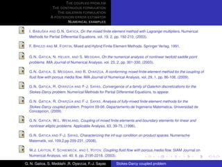 T HE COUPLED PROBLEM
                T HE CONTINUOUS FORMULATION
                   T HE GALERKIN FORMULATION
               A POSTERIORI ERROR ESTIMATOR
                         N UMERICAL EXAMPLES

           ˇ
  I. B ABU SKA AND G.N. G ATICA, On the mixed ﬁnite element method with Lagrange multipliers. Numerical
  Methods for Partial Differential Equations, vol. 19, 2, pp. 192-210, (2003).

  F. B REZZI AND M. F ORTIN, Mixed and Hybrid Finite Element Methods. Springer Verlag, 1991.

  G.N. G ATICA , N. H EUER , AND S. M EDDAHI, On the numerical analysis of nonlinear twofold saddle point
  problems. IMA Journal of Numerical Analysis, vol. 23, 2, pp. 301-330, (2003).

                                            ´
  G.N. G ATICA , S. M EDDAHI , AND R. OYARZ UA, A conforming mixed ﬁnite-element method for the coupling of
  ﬂuid ﬂow with porous media ﬂow. IMA Journal of Numerical Analysis, vol. 29, 1, pp. 86-108, (2009).

                          ´
  G.N. G ATICA , R. OYARZ UA AND F-J. S AYAS, Convergence of a family of Galerkin discretizations for the
  Stokes-Darcy problem. Numerical Methods for Partial Differential Equations, to appear.

                          ´
  G.N. G ATICA , R. OYARZ UA AND F-J. S AYAS, Analysis of fully-mixed ﬁnite element methods for the
  Stokes-Darcy coupled problem. Preprint 09-08, Departamento de Ingenieria Matematica, Universidad de
  Concepcion, (2009).

  G.N. G ATICA , W.L. W ENLAND, Coupling of mixed ﬁnite elements and boundary elements for linear and
  nonlinear elliptic problems. Applicable Analysis, 63, 39-75, (1996).

  G.N. G ATICA AND F-J. S AYAS, Characterizing the inf-sup condition on product spaces. Numerische
  Matematik, vol. 109,2,pp 209-231, (2008).

  W.J. L AYTON , F. S CHIEWECK , AND I. YOTOV, Coupling ﬂuid ﬂow with porous media ﬂow. SIAM Journal on
  Numerical Analysis, vol. 40, 6, pp. 2195-2218, (2003).

G. N. Gatica, S. Meddahi ,R. Oyarzua, F.-J. Sayas
                                  ´                    Stokes-Darcy coupled problem
 
