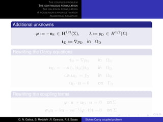 T HE COUPLED PROBLEM
                  T HE CONTINUOUS FORMULATION
                     T HE GALERKIN FORMULATION
                 A POSTERIORI ERROR ESTIMATOR
                           N UMERICAL EXAMPLES


Additional unknowns

                ϕ := −uS ∈ H1/2 (Σ),                        λ := pD ∈ H 1/2 (Σ)
                                     tD :=        pD    in ΩD

Rewriting the Darcy equations
                                            tD =       pD       in    ΩD
                           uD = − κ (·, |tD |)tD                in    ΩD
                                       div uD = fD              in    ΩD
                                           uD · n = 0           on ΓD

Rewriting the coupling terms
                                       ϕ · n + uD · n = 0              on Σ
                       σ S n + λn − νκ−1 (ϕ · t)t = 0                  on Σ

  G. N. Gatica, S. Meddahi ,R. Oyarzua, F.-J. Sayas
                                    ´                  Stokes-Darcy coupled problem
 