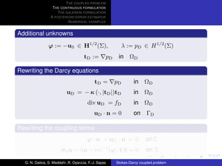T HE COUPLED PROBLEM
                  T HE CONTINUOUS FORMULATION
                     T HE GALERKIN FORMULATION
                 A POSTERIORI ERROR ESTIMATOR
                           N UMERICAL EXAMPLES


Additional unknowns

                ϕ := −uS ∈ H1/2 (Σ),                        λ := pD ∈ H 1/2 (Σ)
                                     tD :=        pD    in ΩD

Rewriting the Darcy equations
                                            tD =       pD       in    ΩD
                           uD = − κ (·, |tD |)tD                in    ΩD
                                       div uD = fD              in    ΩD
                                           uD · n = 0           on ΓD

Rewriting the coupling terms
                                       ϕ · n + uD · n = 0              on Σ
                       σ S n + λn − νκ−1 (ϕ · t)t = 0                  on Σ

  G. N. Gatica, S. Meddahi ,R. Oyarzua, F.-J. Sayas
                                    ´                  Stokes-Darcy coupled problem
 