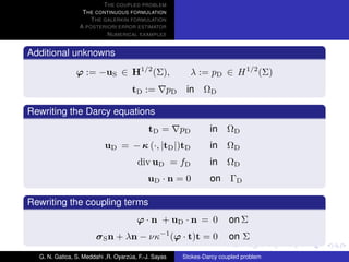 T HE COUPLED PROBLEM
                  T HE CONTINUOUS FORMULATION
                     T HE GALERKIN FORMULATION
                 A POSTERIORI ERROR ESTIMATOR
                           N UMERICAL EXAMPLES


Additional unknowns

                ϕ := −uS ∈ H1/2 (Σ),                        λ := pD ∈ H 1/2 (Σ)
                                     tD :=        pD    in ΩD

Rewriting the Darcy equations
                                            tD =       pD       in    ΩD
                           uD = − κ (·, |tD |)tD                in    ΩD
                                       div uD = fD              in    ΩD
                                           uD · n = 0           on ΓD

Rewriting the coupling terms
                                       ϕ · n + uD · n = 0              on Σ
                       σ S n + λn − νκ−1 (ϕ · t)t = 0                  on Σ

  G. N. Gatica, S. Meddahi ,R. Oyarzua, F.-J. Sayas
                                    ´                  Stokes-Darcy coupled problem
 