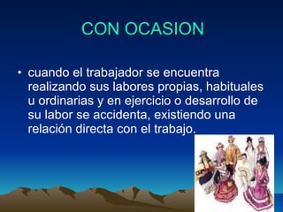 CON OCASION cuando el trabajador se encuentra realizando sus labores propias, habituales u ordinarias y en ejercicio o desarrollo de su labor se accidenta, existiendo una relación directa con el trabajo. 