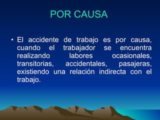 POR CAUSA El accidente de trabajo es por causa, cuando el trabajador se encuentra realizando labores ocasionales, transitorias, accidentales, pasajeras, existiendo una relación indirecta con el trabajo.  