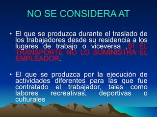 NO SE CONSIDERA AT El que se produzca durante el traslado de los trabajadores desde su residencia a los lugares de trabajo o viceversa , SI EL TRANSPORTE NO LO SUMINISTRA EL EMPLEADOR . El que se produzca por la ejecución de actividades diferentes para las que fue contratado el trabajador, tales como labores recreativas, deportivas o culturales 