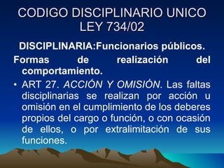 CODIGO DISCIPLINARIO UNICO LEY 734/02 DISCIPLINARIA:Funcionarios públicos. Formas de realización del comportamiento. ART 27.  ACCIÓN Y OMISIÓN . Las faltas disciplinarias se realizan por acción u omisión en el cumplimiento de los deberes propios del cargo o función, o con ocasión de ellos, o por extralimitación de sus funciones. 
