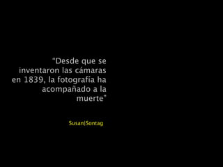 “Desde que se
inventaron las cámaras
en 1839, la fotografía ha
acompañado a la
muerte”
Susan|Sontag