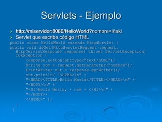 Servlets - Ejemplo
 http://miservidor:8080/HelloWorld?nombre=Iñaki
 Servlet que escribe código HTML
public class HelloWorld extends HttpServlet {
public void doGet(HttpServletRequest request,
   HttpServletResponse response) throws ServletException,
   IOException {
       response.setContentType("text/html");
       String nom = request.getParameter(“nombre”);
       PrintWriter out = response.getWriter();
       out.println( "<HTML>n" +
       "<HEAD><TITLE>Hello World</TITLE></HEAD>n" +
       "<BODY>n" +
       "<H1>Hello World, + nom + </H1>n" +
       "</BODY>+
       </HTML>" );
   }
 }
 