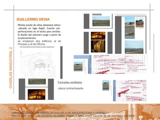 UNIVERSIDAD DE LAS AMERICAS ESCUELA DE ARQUITECTURA Y DISEÑO PROFESOR: ARQ. LUIS ACOSTA- ALUMNA: DANIELA RAGLIANTI -FECHA: 28 DE AGOSTO  DE 2008 CHARLAS MAGISTRAL 2 GUILLERMO HEVIA  Planta aceite de oliva almazara olisur:  ubicado en lago Rapel. Cuenta con perforaciones en el techo para ventilar. El diseño del volumen surge a partir de escalonamientos.  se emplazan dos edificios: el de Proceso y el de Oficina. Fachadas ventiladas -placa contrachapada. 