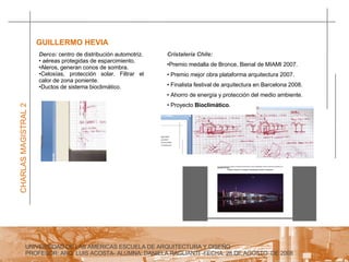 UNIVERSIDAD DE LAS AMERICAS ESCUELA DE ARQUITECTURA Y DISEÑO PROFESOR: ARQ. LUIS ACOSTA- ALUMNA: DANIELA RAGLIANTI -FECHA: 28 DE AGOSTO  DE 2008 CHARLAS MAGISTRAL 2 GUILLERMO HEVIA  Derco:  centro de distribución automotriz. aéreas protegidas de esparcimiento. Aleros, generan conos de sombra. Celosías, protección solar. Filtrar el calor de zona poniente. Ductos de sistema bioclimático. Cristalería Chile: Premio medalla de Bronce, Bienal de MIAMI 2007. Premio mejor obra plataforma arquitectura 2007. Finalista festival de arquitectura en Barcelona 2008. Ahorro de energía y protección del medio ambiente. Proyecto  Bioclimático . 