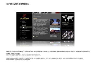 REFERENTES GRAFICOS: EN ESTE CASO EN EL CENTRO DE LA FICHA: TEXTO + IMÁGENES EXPLICATIVAS; EN EL COSTADO DERECHO IMÁGENES CON ALGUNA INFORMACION ADICIONAL CON EL TEMA EXPLICADO. COSTADO IZQUIERDO FICHA TECNICA SOBRE LA OBRA DESCRITA. CONCLUSION: LO QUE SE BUSCA EN EL DISEÑO DEL INFORME ES QUE SEA MUY SUTIL, SIN MUCHO TEXTO, MAS BIEN IMÁGENES QUE EXPLIQUEN RAPIDAMENTE EL CONTENIDO DEL INFORME. 