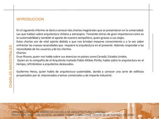 UNIVERSIDAD DE LAS AMERICAS ESCUELA DE ARQUITECTURA Y DISEÑO PROFESOR: ARQ. LUIS ACOSTA- ALUMNA: DANIELA RAGLIANTI -FECHA: 28 DE AGOSTO  DE 2008 CHARLAS MAGISTRALES. En el siguiente informe se dará a conocer dos charlas magistrales que se presentaron en la universidad. Las que hablan sobre arquitectura chilena y extranjera. Tomando temas de gran importancia como es la sustentabilidad y también el aporte de nuestro compañero, quien gracias a sus viajes.  Estas charlas son de vital aporte debido a que nos brindan mayores conocimiento y a la vez saber enfrentar las nuevas necesidades que  requiere la arquitectura en el presente. Además responder a las necesidades de los usuarios y de los clientes. Charlas: Enzo Rivano, quien nos hablo sobre sus vivencias en países como Canadá, Estados Unidos.  Quien en la compañía de el Arquitecto invitado Pablo Altikes Pinilla, hablo sobre la arquitectura en el tiempo, refiriéndose a arquitectos destacados. Guillermo Hevia, quien hablo de arquitectura sustentable, dando a conocer una serie de edificios proyectados por el, relacionados a temas comerciales y de impacto industrial. INTRODUCCION 