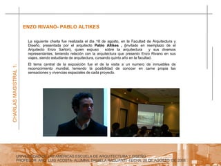 UNIVERSIDAD DE LAS AMERICAS ESCUELA DE ARQUITECTURA Y DISEÑO PROFESOR: ARQ. LUIS ACOSTA- ALUMNA: DANIELA RAGLIANTI -FECHA: 28 DE AGOSTO  DE 2008 CHARLAS MAGISTRAL 1. ENZO RIVANO- PABLO ALTIKES  La siguiente charla fue realizada el dia 18 de agosto, en la Facultad de Arquitectura y Diseño, presentada por el arquitecto  Pablo Altikes , ( invitado en reemplazo de el Arquitecto Enzo Sartori), quien expuso  sobre la arquitectura  y sus diversos representantes, teniendo relación con la arquitectura que presento Enzo Rivano en sus viajes, siendo estudiante de arquitectura, cursando quinto año en la facultad.  El tema central de la exposición fue el de la visita a un numero de inmuebles de reconocimiento mundial, teniendo la posibilidad de conocer en carne propia las sensaciones y vivencias espaciales de cada proyecto. 