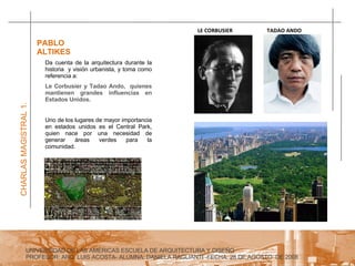 UNIVERSIDAD DE LAS AMERICAS ESCUELA DE ARQUITECTURA Y DISEÑO PROFESOR: ARQ. LUIS ACOSTA- ALUMNA: DANIELA RAGLIANTI -FECHA: 28 DE AGOSTO  DE 2008 CHARLAS MAGISTRAL 1. PABLO ALTIKES  Da cuenta de la arquitectura durante la historia  y visión urbanista, y toma como referencia a:   Le Corbusier y Tadao Ando,  quienes mantienen grandes influencias en Estados Unidos. Uno de los lugares de mayor importancia en estados unidos es el Central Park, quien nace por una necesidad de generar áreas verdes para la comunidad. TADAO ANDO LE CORBUSIER 