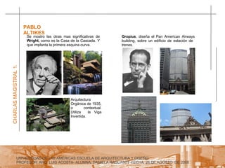 UNIVERSIDAD DE LAS AMERICAS ESCUELA DE ARQUITECTURA Y DISEÑO PROFESOR: ARQ. LUIS ACOSTA- ALUMNA: DANIELA RAGLIANTI -FECHA: 28 DE AGOSTO  DE 2008 CHARLAS MAGISTRAL 1. PABLO ALTIKES  Se mostro las otras mas significativas de  Wright,  como es la Casa de la Cascada. Y que implanta la primera esquina curva. Arquitectura Orgánica de 1935, o contextual. Utiliza  la Viga Invertida. Gropius , diseña el Pan American Airways building, sobre un edificio de estación de  trenes.  