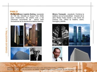 UNIVERSIDAD DE LAS AMERICAS ESCUELA DE ARQUITECTURA Y DISEÑO PROFESOR: ARQ. LUIS ACOSTA- ALUMNA: DANIELA RAGLIANTI -FECHA: 28 DE AGOSTO  DE 2008 CHARLAS MAGISTRAL 1. PABLO ALTIKES  Minoru Yamasaki,  arquitecto. Combina la estética con la funcionalidad.  Creador de la obra World Trade Center y las torres de Century City. Utiliza la madera, acero, hormigón y ladrillo. Phillip Johnson Lipstick Builing,  rascacielo de 138 mts. Ubicado en Nueva York. Estilo post- modernismo. De diseño oval, y las columnas circundante de  época sean evocadoras de la arquitectura italiana barroca. 