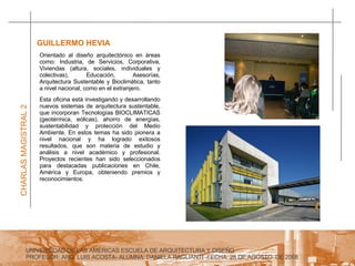 UNIVERSIDAD DE LAS AMERICAS ESCUELA DE ARQUITECTURA Y DISEÑO PROFESOR: ARQ. LUIS ACOSTA- ALUMNA: DANIELA RAGLIANTI -FECHA: 28 DE AGOSTO  DE 2008 CHARLAS MAGISTRAL 2 GUILLERMO HEVIA  Esta oficina está investigando y desarrollando nuevos sistemas de arquitectura sustentable, que incorporan Tecnologías BIOCLIMATICAS (geotérmica, eólicas), ahorro de energías, sustentabilidad y protección del Medio Ambiente. En estos temas ha sido pionera a nivel nacional y ha logrado exitosos resultados, que son materia de estudio y análisis a nivel académico y profesional. Proyectos recientes han sido seleccionados para destacadas publicaciones en Chile, América y Europa, obteniendo premios y reconocimientos. Orientado al diseño arquitectónico en áreas como: Industria, de Servicios, Corporativa, Viviendas (altura, sociales, individuales y colectivas), Educación, Asesorías, Arquitectura Sustentable y Bioclimática, tanto a nivel nacional, como en el extranjero. 