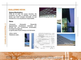 UNIVERSIDAD DE LAS AMERICAS ESCUELA DE ARQUITECTURA Y DISEÑO PROFESOR: ARQ. LUIS ACOSTA- ALUMNA: DANIELA RAGLIANTI -FECHA: 28 DE AGOSTO  DE 2008 CHARLAS MAGISTRAL 2 GUILLERMO HEVIA  Sistema Bioclimático: Chile es un país con pocos recursos. No contamos con gas ni petróleo. Los países tienen que tener energía renovable, la que transforma a una arquitectura responsable.  Obras: Farmacia Ahumada:  Desarrollo Agroindustria; arquitectura industrial, con 24.000 m2, con condiciones ambientales, humedad homogénea. La gente pasa mucho tiempo en la farmacia.  clima, viento Radiacion solar. 