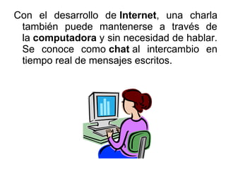 Con el desarrollo de Internet, una charla
también puede mantenerse a través de
la computadora y sin necesidad de hablar.
Se conoce como chat al intercambio en
tiempo real de mensajes escritos.

 