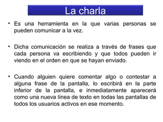 La charla
• Es una herramienta en la que varias personas se
pueden comunicar a la vez.
• Dicha comunicación se realiza a través de frases que
cada persona va escribiendo y que todos pueden ir
viendo en el orden en que se hayan enviado.
• Cuando alguien quiere comentar algo o contestar a
alguna frase de la pantalla, lo escribirá en la parte
inferior de la pantalla, e inmediatamente aparecerá
como una nueva línea de texto en todas las pantallas de
todos los usuarios activos en ese momento.

 